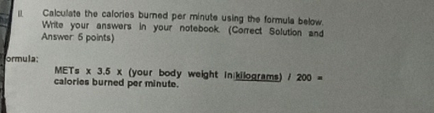 Calculate the calories burned per minute using the formula below. 
Write your answers in your notebook. (Correct Solution and 
Answer 6 points) 
ormula; 
METs * 3.5* (your body weight in kilograms) 1200=
calories burned per minute.