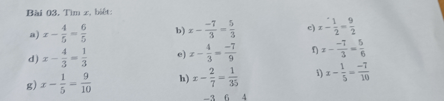 Tìm x, biết: 
a) x- 4/5 = 6/5 
b) x- (-7)/3 = 5/3 
c) x- 1/2 = 9/2 
d) x- 4/3 = 1/3 
e) x- 4/3 = (-7)/9 
f) x- (-7)/3 = 5/6 
g) x- 1/5 = 9/10 
h) x- 2/7 = 1/35  i) x- 1/5 = (-7)/10 
-3 6 4