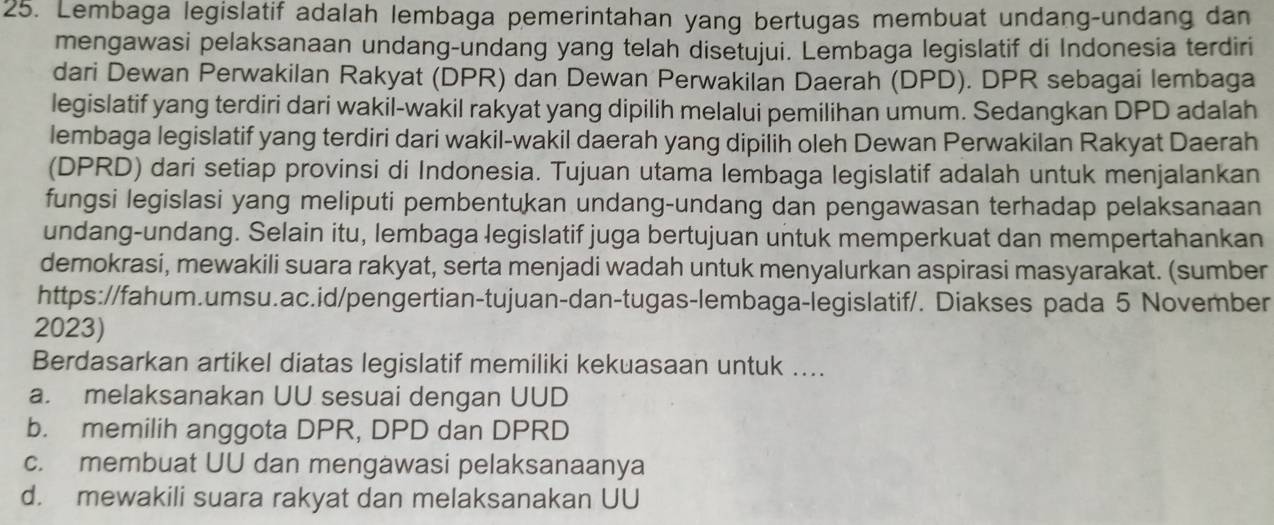 Lembaga legislatif adalah lembaga pemerintahan yang bertugas membuat undang-undang dan
mengawasi pelaksanaan undang-undang yang telah disetujui. Lembaga legislatif di Indonesia terdiri
dari Dewan Perwakilan Rakyat (DPR) dan Dewan Perwakilan Daerah (DPD). DPR sebagai lembaga
legislatif yang terdiri dari wakil-wakil rakyat yang dipilih melalui pemilihan umum. Sedangkan DPD adalah
lembaga legislatif yang terdiri dari wakil-wakil daerah yang dipilih oleh Dewan Perwakilan Rakyat Daerah
(DPRD) dari setiap provinsi di Indonesia. Tujuan utama lembaga legislatif adalah untuk menjalankan
fungsi legislasi yang meliputi pembentukan undang-undang dan pengawasan terhadap pelaksanaan
undang-undang. Selain itu, lembaga legislatif juga bertujuan untuk memperkuat dan mempertahankan
demokrasi, mewakili suara rakyat, serta menjadi wadah untuk menyalurkan aspirasi masyarakat. (sumber
https://fahum.umsu.ac.id/pengertian-tujuan-dan-tugas-lembaga-legislatif/. Diakses pada 5 November
2023)
Berdasarkan artikel diatas legislatif memiliki kekuasaan untuk ....
a. melaksanakan UU sesuai dengan UUD
b. memilih anggota DPR, DPD dan DPRD
c. membuat UU dan mengawasi pelaksanaanya
d. mewakili suara rakyat dan melaksanakan UU