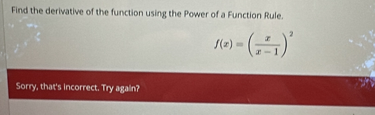 Find the derivative of the function using the Power of a Function Rule.
f(x)=( x/x-1 )^2
Sorry, that's incorrect. Try again?