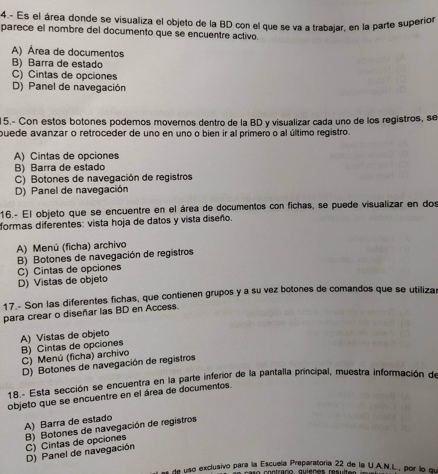 4.- Es el área donde se visualiza el objeto de la BD con el que se va a trabajar, en la parte superior
parece el nombre del documento que se encuentre activo.
A) Área de documentos
B) Barra de estado
C) Cintas de opciones
D) Panel de navegación
15.- Con estos botones podemos movernos dentro de la BD y visualizar cada uno de los registros, se
puede avanzar o retroceder de uno en uno o bien ir al primero o al último registro.
A) Cintas de opciones
B) Barra de estado
C) Botones de navegación de registros
D) Panel de navegación
16.- El objeto que se encuentre en el área de documentos con fichas, se puede visualizar en dos
formas diferentes: vista hoja de datos y vista diseño.
A) Menú (ficha) archivo
B) Botones de navegación de registros
C) Cintas de opciones
D) Vistas de objeto
17.- Son las diferentes fichas, que contienen grupos y a su vez botones de comandos que se utilizar
para crear o diseñar las BD en Access.
A) Vistas de objeto
B) Cintas de opciones
C) Menú (ficha) archivo
D) Botones de navegación de registros
18.- Esta sección se encuentra en la parte inferior de la pantalla principal, muestra información de
objeto que se encuentre en el área de documentos.
A) Barra de estado
B) Botones de navegación de registros
C) Cintas de opciones
D) Panel de navegación
exclusivo para la Escuela Preparatoría 22 de la U.A.N.L., por lo qu
o o n trario, quienes res t