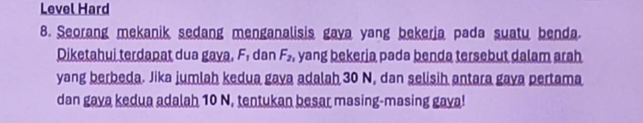 Level Hard 
8. Seorang mekanik sedang menganalisis gaya yang bekeria pada suatu benda. 
Diketahui terdapat dua gaya. F, dan F_2 , yang bekeria pada benda tersebut dalam arah 
yang berbeda. Jika jumlah kedua gava adalah 30 N, dan selisih antara gava pertama 
dan gava kedua adalah 10 N, tentukan besar masing-masing gava!