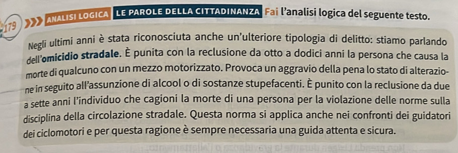 179 ANALISI LOGICA LE PAROLE DELLA CITTADINANZA Fai l’analisi logica del seguente testo. 
Negli ultimi anni è stata riconosciuta anche un'ulteriore tipologia di delitto: stiamo parlando 
dell'omicidio stradale. È punita con la reclusione da otto a dodici anni la persona che causa la 
morte di qualcuno con un mezzo motorizzato. Provoca un aggravio della pena lo stato di alterazio- 
ne in seguito all’assunzione di alcool o di sostanze stupefacenti. È punito con la reclusione da due 
a sette anni l’individuo che cagioni la morte di una persona per la violazione delle norme sulla 
disciplina della circolazione stradale. Questa norma si applica anche nei confronti dei guidatori 
dei ciclomotori e per questa ragione è sempre necessaria una guida attenta e sicura.