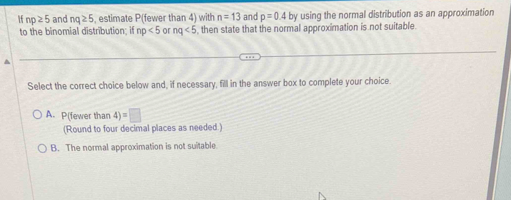 If np≥ 5 and nq≥ 5 , estimate P (fewer than 4) with n=13 and p=0.4 by using the normal distribution as an approximation
to the binomial distribution; if np<5</tex> or nq<5</tex> , then state that the normal approximation is not suitable.
Select the correct choice below and, if necessary, fill in the answer box to complete your choice.
A. P(fewer than 4)=□
(Round to four decimal places as needed.)
B. The normal approximation is not suitable.