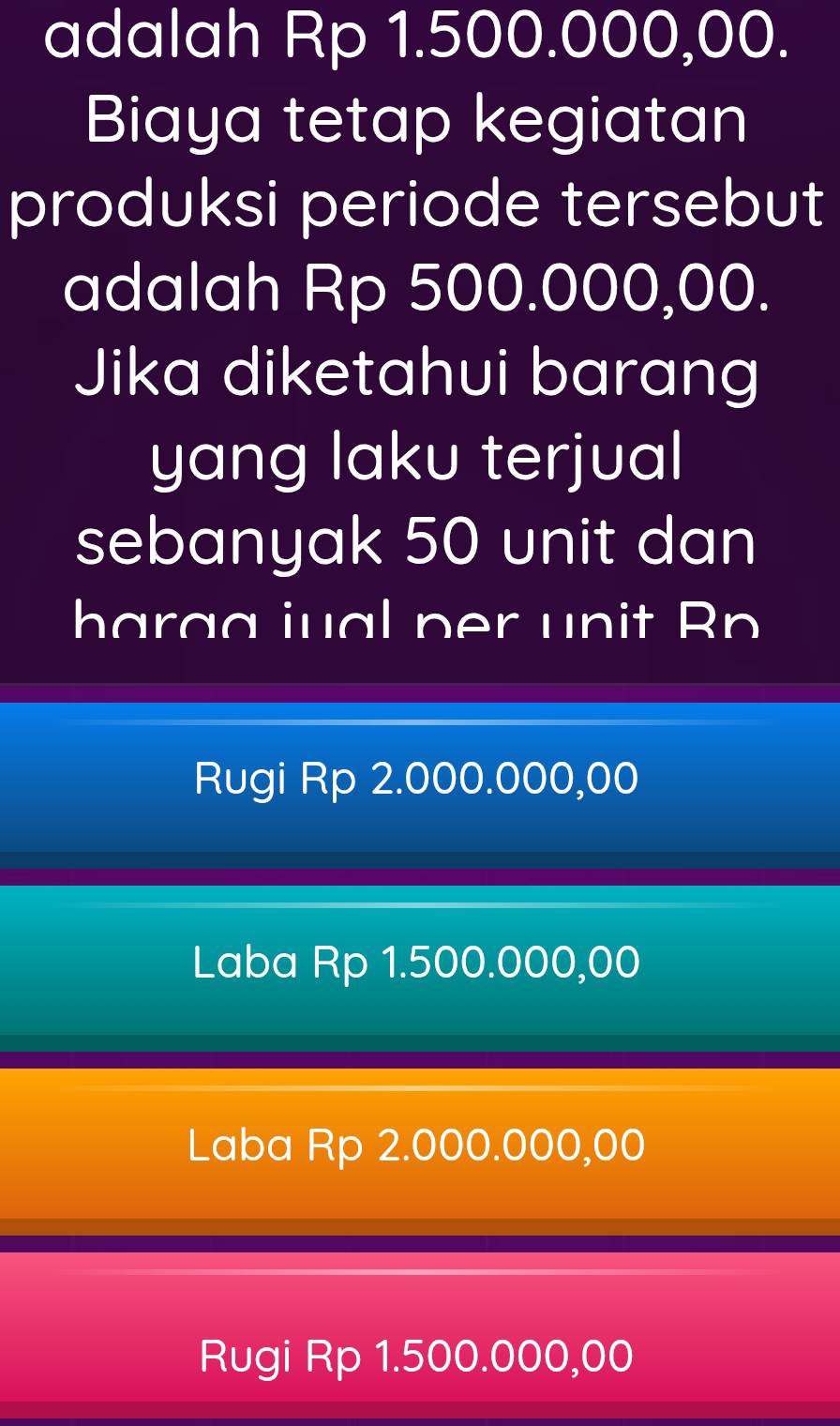 adalah Rp 1.500.000,00.
Biaya tetap kegiatan
produksi periode tersebut
adalah Rp 500.000,00.
Jika diketahui barang
yang laku terjual
sebanyak 50 unit dan
harag iual per unit Rp
Rugi Rp 2.000.000,00
Laba Rp 1.500.000,00
Laba Rp 2.000.000,00
Rugi Rp 1.500.000,00