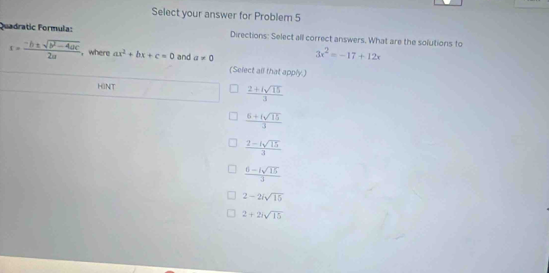 Select your answer for Problem 5
Quadratic Formula: Directions: Select all correct answers. What are the solutions to
s= (-b± sqrt(b^2-4ac))/2a  , where ax^2+bx+c=0 and a!= 0
3x^2=-17+12x
(Select all that apply.)
HINT
 (2+isqrt(15))/3 
 (6+isqrt(15))/3 
 (2-isqrt(15))/3 
 (6-isqrt(15))/3 
2-2isqrt(15)
2+2isqrt(15)