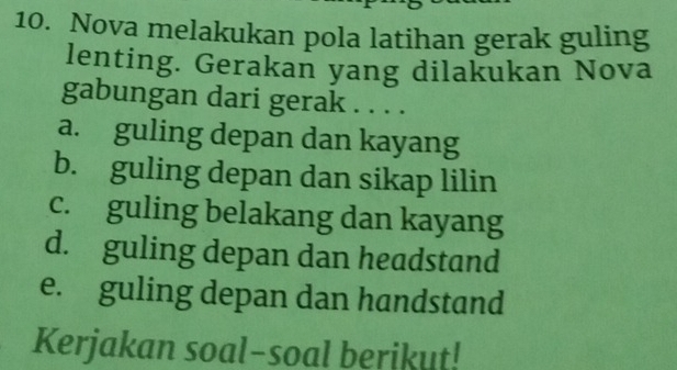 Nova melakukan pola latihan gerak guling
lenting. Gerakan yang dilakukan Nova
gabungan dari gerak . . . .
a. guling depan dan kayang
b. guling depan dan sikap lilin
c. guling belakang dan kayang
d. guling depan dan headstand
e. guling depan dan handstand
Kerjakan soal-soal berikut!