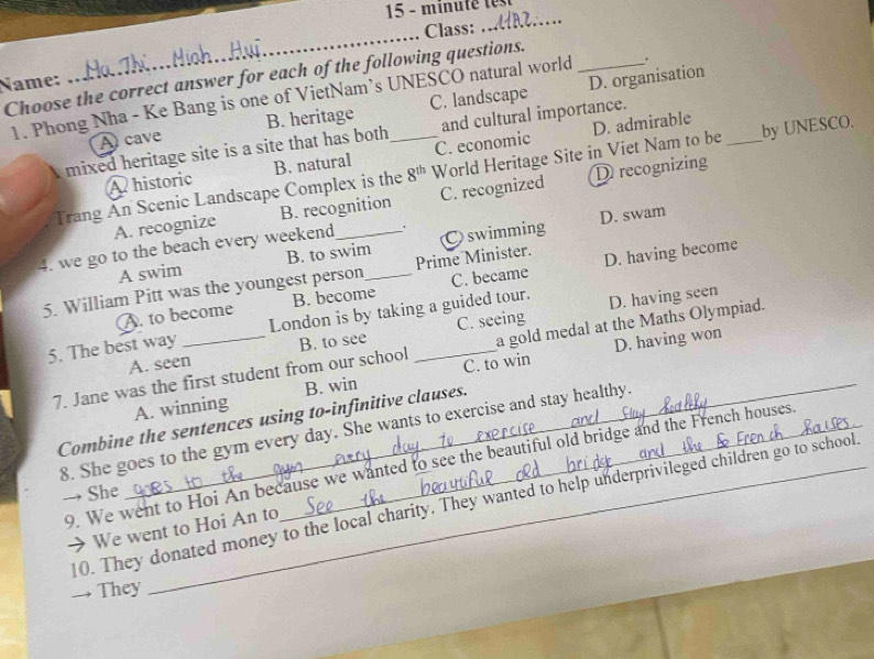 minu té 
_Class: _ 
Choose the correct answer for each of the following questions._
Name: D. organisation
1. Phong Nha - Ke Bang is one of VietNam’s UNESCO natural world .
A cave B. heritage C. landscape
D. admirable
mixed heritage site is a site that has both and cultural importance.
A historic B. natural C. economic
Trang An Scenic Landscape Complex is the 8^(th) World Heritage Site in Viet Nam to be _by UNESCO.
A. recognize B. recognition C. recognized D recognizing
4. we go to the beach every weekend_ . C swimming D. swam
A swim B. to swim
5. William Pitt was the youngest person_ Prime Minister. D. having become
A. to become B. become C. became
5. The best way_ London is by taking a guided tour. D. having seen
D. having won
A. seen B. to see C. seeing
7. Jane was the first student from our school C. to win a gold medal at the Maths Olympiad.
_A. winning B. win
Combine the sentences using to-infinitive clauses.
8. She goes to the gym every day. She wants to exercise and stay healthy.
9. We went to Hoi An because we wanted to see the beautiful old bridge and the French houses
→ She
10. They donated money to the local charity. They wanted to help underprivileged children go to school
→ We went to Hoi An to
They