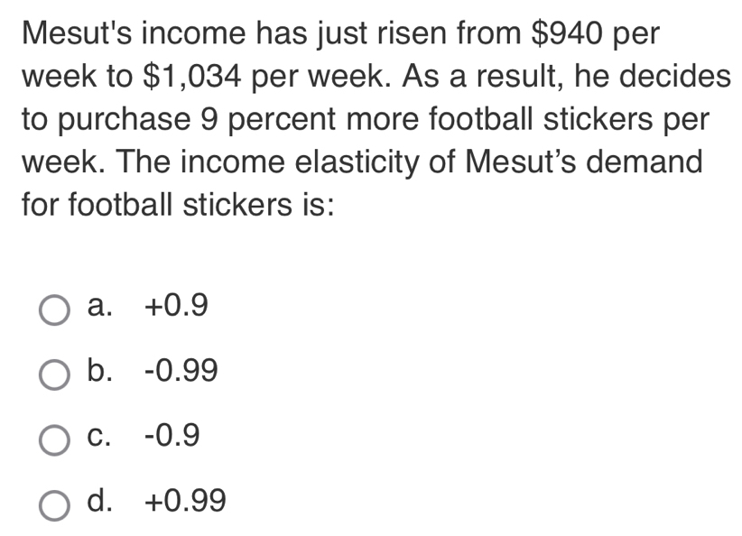 Mesut's income has just risen from $940 per
week to $1,034 per week. As a result, he decides
to purchase 9 percent more football stickers per
week. The income elasticity of Mesut's demand
for football stickers is:
a. +0.9
b. -0.99
c. -0.9
d. +0.99