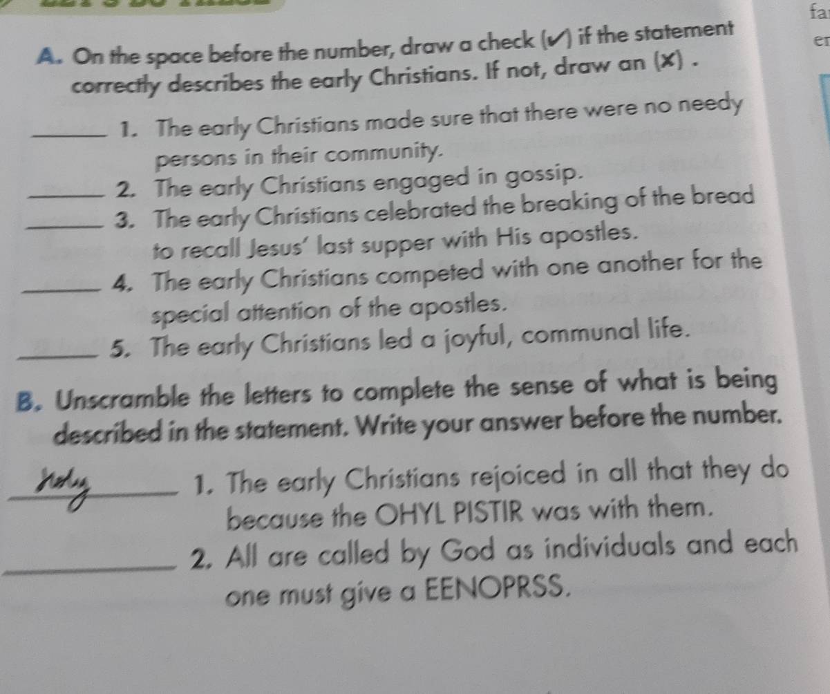 fa 
A. On the space before the number, draw a check (√) if the statement 
er 
correctly describes the early Christians. If not, draw an (X) . 
_1. The early Christians made sure that there were no needy 
persons in their community. 
2. The early Christians engaged in gossip. 
_3. The early Christians celebrated the breaking of the bread 
to recall Jesus' last supper with His apostles. 
_4. The early Christians competed with one another for the 
special attention of the apostles. 
_5. The early Christians led a joyful, communal life. 
B. Unscramble the letters to complete the sense of what is being 
described in the statement. Write your answer before the number. 
_1. The early Christians rejoiced in all that they do 
because the OHYL PISTIR was with them. 
_2. All are called by God as individuals and each 
one must give a EENOPRSS.