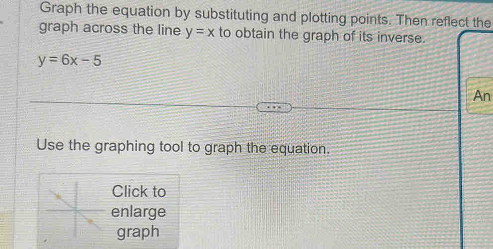 Graph the equation by substituting and plotting points. Then reflect the
graph across the line y=x to obtain the graph of its inverse.
y=6x-5
An
Use the graphing tool to graph the equation.
Click to
enlarge
graph