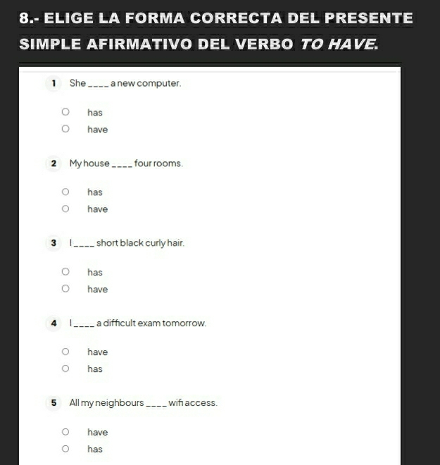 8.- ELIGE LA FORMA CORRECTA DEL PRESENTE 
SIMPLE AFIRMATIVO DEL VERBO TO HAVE. 
1 She _a new computer. 
has 
have 
2 My house_ four rooms. 
has 
have 
3 |_ short black curly hair. 
has 
have 
4 |_ a difficult exam tomorrow. 
have 
has 
5 All my neighbours_ wif access. 
have 
has