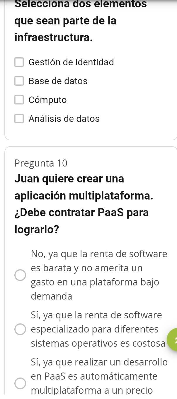 Selecciona dos elêmentos
que sean parte de la
infraestructura.
Gestión de identidad
Base de datos
Cómputo
Análisis de datos
Pregunta 10
Juan quiere crear una
aplicación multiplataforma.
¿Debe contratar PaaS para
lograrlo?
No, ya que la renta de software
es barata y no amerita un
gasto en una plataforma bajo
demanda
Sí, ya que la renta de software
especializado para diferentes
sistemas operativos es costosa
Sí, ya que realizar un desarrollo
en PaaS es automáticamente
multiplataforma a un precio