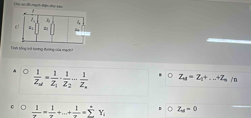 Cho sơ đồ mạch điện như sau:
Tính tổng trở tương đương của mạch?
A frac 1Z_td=frac 1Z_1· frac 1Z_2·s frac 1Z_n
B Z_td=Z_1+...+Z_n/_1 1
C  1/7 = 1/7 +...+ 1/7 =sumlimits^nY_i
D Z_td=0