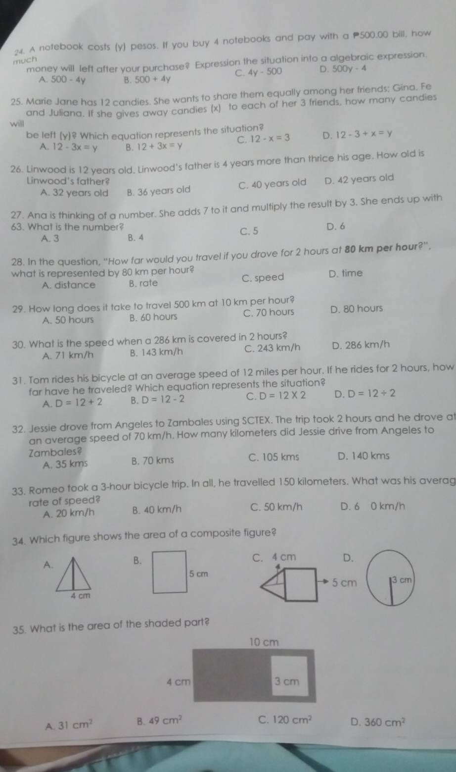 A notebook costs (y) pesos. If you buy 4 notebooks and pay with a 500,00 bill, how
much
money will left after your purchase? Expression the situation into a algebraic expression.
C. 4y-500 D. 500y-4
A. 500-4 V B. 500+4y
25. Marie Jane has 12 candies. She wants to share them equally among her friends; Gina. Fe
and Juliana. If she gives away candies (x) to each of her 3 friends, how many candies
will
be left (y)? Which equation represents the situation?
C. 12-x=3 D. 12-3+x=y
A. 12-3x=y B. 12+3x=y
26. Linwood is 12 years old. Linwood's father is 4 years more than thrice his age. How old is
Linwood's father? D. 42 years old
A. 32 years old B. 36 years old C. 40 years old
27. Ana is thinking of a number. She adds 7 to it and multiply the result by 3. She ends up with
63. What is the number? C. 5 D. 6
A. 3 B. 4
28. In the question, “How far would you travel if you drove for 2 hours at 80 km per hour?'',
what is represented by 80 km per hour? D. time
A. distance B. rate C. speed
29. How long does it take to travel 500 km at 10 km per hour?
A. 50 hours B. 60 hours C. 70 hours D. 80 hours
30. What is the speed when a 286 km is covered in 2 hours?
A. 71 km/h B. 143 km/h C. 243 km/h D. 286 km/h
31. Tom rides his bicycle at an average speed of 12 miles per hour. If he rides for 2 hours, how
far have he traveled? Which equation represents the situation?
A. D=12+2 B. D=12-2
C. D=12* 2 D. D=12/ 2
32. Jessie drove from Angeles to Zambales using SCTEX. The trip took 2 hours and he drove at
an average speed of 70 km/h. How many kilometers did Jessie drive from Angeles to
Zambales? D. 140 kms
A. 35 kms B. 70 kms
C. 105 kms
33. Romeo took a 3-hour bicycle trip. In all, he travelled 150 kilometers. What was his averag
rate of speed? C. 50 km/h D. 6 0 km/h
A. 20 km/h B. 40 km/h
34. Which figure shows the area of a composite figure?
A.
B.C. 4 cm D.
5 cm
4 cm
35. What is the area of the shaded part?
C. 120cm^2
A. 31cm^2 B. 49cm^2 D. 360cm^2