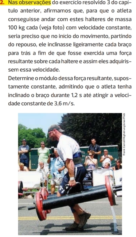 Nas observações do exercício resolvido 3 do capí- 
tulo anterior, afirmamos que, para que o atleta 
conseguisse andar com estes halteres de massa
100 kg cada (veja foto) com velocidade constante, 
seria preciso que no início do movimento, partindo 
do repouso, ele inclinasse ligeiramente cada braço 
para trás a fim de que fosse exercida uma força 
resultante sobre cada haltere e assim eles adquiris- 
sem essa velocidade. 
Determine o módulo dessa força resultante, supos- 
tamente constante, admitindo que o atleta tenha 
inclinado o braço durante 1,2 s até atingir a veloci- 
dade constante de 3,6 m/s.