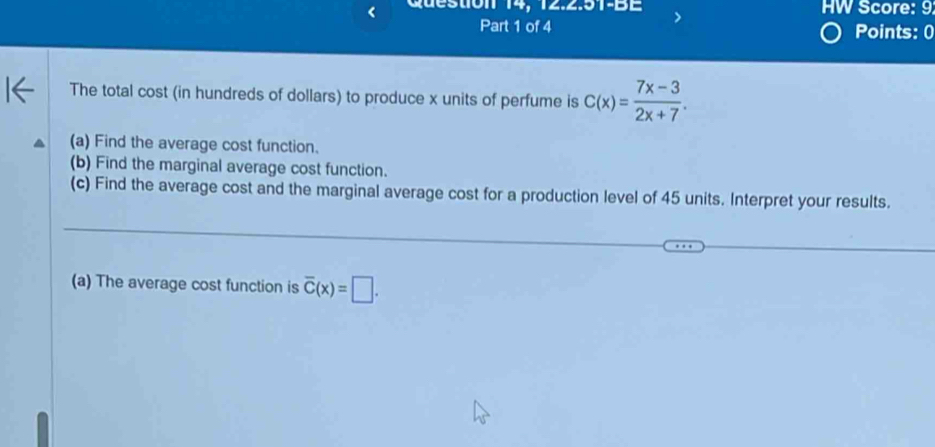 Question 14, 12.2.51-BE HW Score: 9 
Part 1 of 4 Points: 0 
The total cost (in hundreds of dollars) to produce x units of perfume is C(x)= (7x-3)/2x+7 . 
(a) Find the average cost function. 
(b) Find the marginal average cost function. 
(c) Find the average cost and the marginal average cost for a production level of 45 units. Interpret your results. 
_ 
_ 
_ 
__ 
(a) The average cost function is overline C(x)=□.