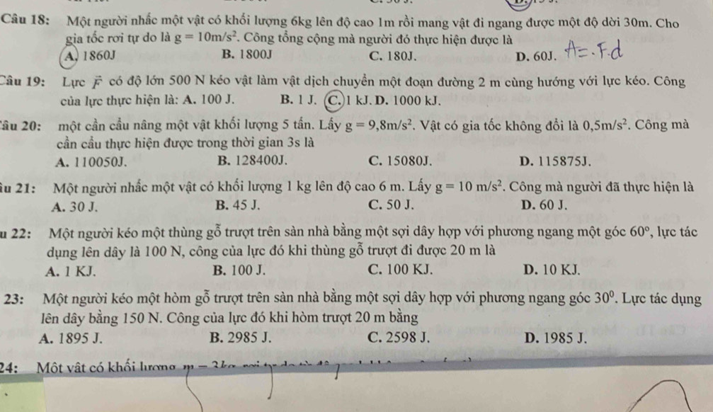 Một người nhấc một vật có khối lượng 6kg lên độ cao 1m rồi mang vật đi ngang được một độ dời 30m. Cho
gia tốc rơi tự do là g=10m/s^2. Công tổng cộng mà người đó thực hiện được là
A, 1860J B. 1800J C. 180J. D. 60J.
Câu 19: Lực F có độ lớn 500 N kéo vật làm vật dịch chuyền một đoạn đường 2 m cùng hướng với lực kéo. Công
của lực thực hiện là: A. 100 J. B. 1 J. C. 1 kJ. D. 1000 kJ.
Câu 20: một cần cầu nâng một vật khối lượng 5 tấn. Lấy g=9,8m/s^2. Vật có gia tốc không đổi là 0,5m/s^2. Công mà
cần cầu thực hiện được trong thời gian 3s là
A. 110050J. B. 128400J. C. 15080J. D. 115875J.
Ấu 21: Một người nhấc một vật có khối lượng 1 kg lên độ cao 6 m. Lấy g=10m/s^2. Công mà người đã thực hiện là
A. 30 J. B. 45 J. C. 50 J. D. 60 J.
Ấu 22: Một người kéo một thùng gỗ trượt trên sàn nhà bằng một sợi dây hợp với phương ngang một góc 60° , lực tác
dụng lên dây là 100 N, công của lực đó khi thùng gỗ trượt đi được 20 m là
A. 1 KJ. B. 100 J. C. 100 KJ. D. 10 KJ.
23: Một người kéo một hòm gỗ trượt trên sàn nhà bằng một sợi dây hợp với phương ngang góc 30°. Lực tác dụng
lên dây bằng 150 N. Công của lực đó khi hòm trượt 20 m bằng
A. 1895 J. B. 2985 J. C. 2598 J. D. 1985 J.
24:   Một vật có khối lương