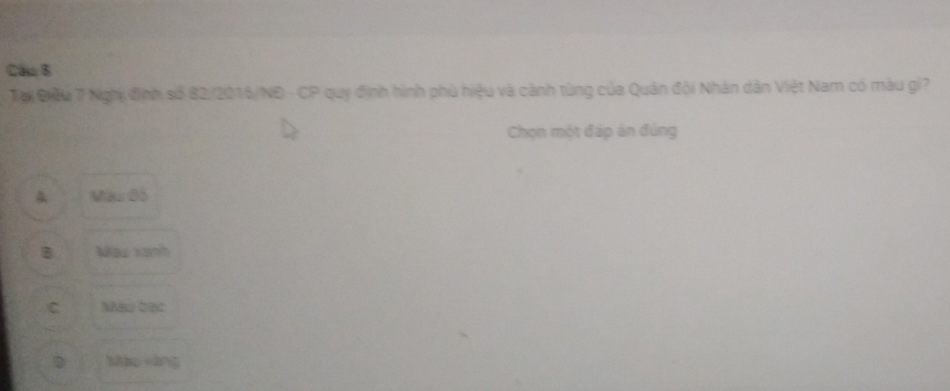 Câo 6
Tại Điều 7 Nghị định số 82/2016/NĐ - CP quy định hình phù hiệu và cảnh tùng của Quân đội Nhân dân Việt Nam có màu gi?
Chọn một đáp án đùng
Màu đó
B Màu xanh
C Mào bạc
D Mào vàng