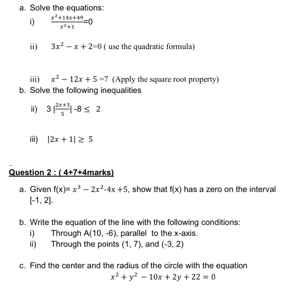 Solve the equations: 
i)  (x^2+14x+49)/x^2+1 =0
ii) 3x^2-x+2=0 ( use the quadratic formula) 
iii) x^2-12x+5=7 (Apply the square root property) 
b. Solve the following inequalities 
ⅲ) 3| (2x+3)/5 |-8≤ 2
iii) |2x+1|≥ 5
Question 2:(4+7+4 marks) 
a. Given f(x)=x^3-2x^2-4x+5 , show that f(x) has a zero on the interval
[-1,2]. 
b. Write the equation of the line with the following conditions: 
i) Through A(10,-6) , parallel to the x-axis. 
ii) Through the points (1,7) , and (-3,2)
c. Find the center and the radius of the circle with the equation
x^2+y^2-10x+2y+22=0