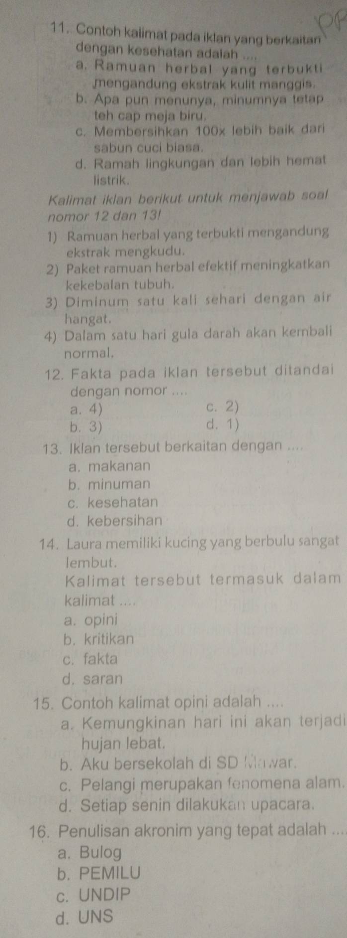 Contoh kalimat pada iklan yang berkaitan
dengan kesehatan adalah ....
a. Ramuan herbal yang terbukti
mengandung ekstrak kulit manggis.
b. Apa pun menunya, minumnya tetap
teh cap meja biru.
c. Membersihkan 100x lebih baik dari
sabun cuci biasa.
d. Ramah lingkungan dan lebih hemat
listrik.
Kalimat iklan berikut untuk menjawab soal
nomor 12 dan 13!
1) Ramuan herbal yang terbukti mengandung
ekstrak mengkudu.
2) Paket ramuan herbal efektif meningkatkan
kekebalan tubuh.
3) Diminum satu kali sehari dengan air
hangat.
4) Dalam satu hari gula darah akan kembali
normal.
12. Fakta pada iklan tersebut ditandai
dengan nomor ....
a. 4) c. 2)
b. 3) d.1)
13. Iklan tersebut berkaitan dengan ....
a. makanan
b. minuman
c. kesehatan
d. kebersihan
14. Laura memiliki kucing yang berbulu sangat
lembut.
Kalimat tersebut termasuk dalam
kalimat ....
a. opini
b. kritikan
c. fakta
d. saran
15. Contoh kalimat opini adalah ....
a. Kemungkinan hari ini akan terjadi
hujan lebat.
b. Aku bersekolah di SD Mawar.
c. Pelangi merupakan fenomena alam.
d. Setiap senin dilakukan upacara.
16. Penulisan akronim yang tepat adalah ...
a. Bulog
b. PEMILU
c. UNDIP
d. UNS