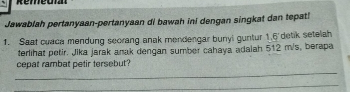 Remeuial 
Jawablah pertanyaan-pertanyaan di bawah ini dengan singkat dan tepat! 
1. Saat cuaca mendung seorang anak mendengar bunyi guntur 1, 6^ detik setelah 
terlihat petir. Jika jarak anak dengan sumber cahaya adalah 512 m/s, berapa 
_ 
cepat rambat petir tersebut? 
_