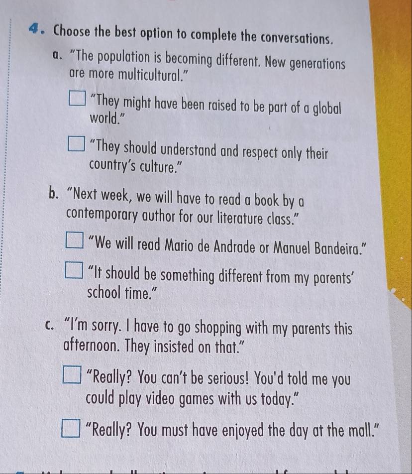 4。 Choose the best option to complete the conversations.
a. “The population is becoming different. New generations
are more multicultural."
“They might have been raised to be part of a global
world."
“They should understand and respect only their
country's culture."
b. “Next week, we will have to read a book by a
contemporary author for our literature class."
“We will read Mario de Andrade or Manuel Bandeira.”
“It should be something different from my parents’
school time."
c. “I’m sorry. I have to go shopping with my parents this
afternoon. They insisted on that."
"Really? You can't be serious! You'd told me you
could play video games with us today.”
“Really? You must have enjoyed the day at the mall.”