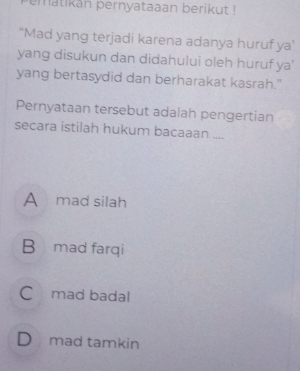 ematikan pernyataaan berikut !
“Mad yang terjadi karena adanya huruf ya’
yang disukun dan didahului oleh huruf ya'
yang bertasydid dan berharakat kasrah."
Pernyataan tersebut adalah pengertian
secara istilah hukum bacaaan ....
A mad silah
B mad farqi
C mad badal
D mad tamkin