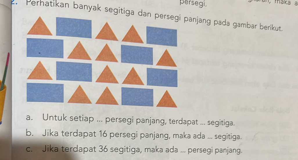 persegi, 
an, maka a 
. Perhatikan banyak segitiga dan persegi panjang pada gambar berikut 
a. Untuk setiap ... persegi panjang, terdapat ... segitiga. 
b. Jika terdapat 16 persegi panjang, maka ada ... segitiga. 
c. Jika terdapat 36 segitiga, maka ada ... persegi panjang.