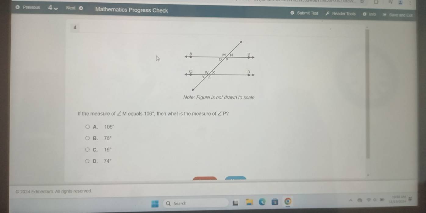 Previous Next Mathematics Progress Check ● Submit Test Reader Tools Save and Exit
4
Note: Figure is not drawn to scale.
If the measure of ∠ M equals 106° , then what is the measure of ∠ P'
A. 106°
B. 76°
C. 16°
D. 74°
© 2024 Edmentum. All rights reserved
19:30 Am
Search
33/1B/2(324