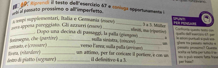 quaií ronzavano. 
##0 69, Riprendi il testo dell'esercizio 67 e coniuga opportunamente i 
verbi al passato prossimo o all’imperfetto. 
SPUNTI 
Ai tempi supplementari, Italia e Germania (essere) _PER PENSARE 
aveva appena pareggiato. Gli azzurri (essere)_ 
3 a 3. Müller 
sfiniti, ma (ripartire) Confronta questo testo con 
_. Dopo una decina di passaggi, la palla (giungere) _a quello dell'esercizio 67 : per 
Boninsegna, che (partire)_ 
le azioni puntuali si può sce- 
sulla sinistra, (vincere) _un gliere tra passato remoto e 
contrasto, e (crossare)_ verso l´area; sulla palla (arrivare) _passato prossimo? Questa 
Rivera, (ritardare)_ 
un attimo, per far coricare il portiere, e con un scelta va fatta per tutto il te- 
destro di piatto (segnare) _il definitivo 4 a 3. sto o può essere fatta frase 
per frase?