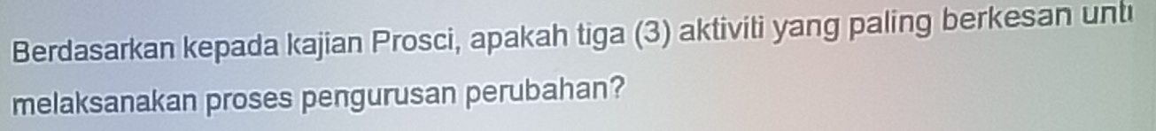 Berdasarkan kepada kajian Prosci, apakah tiga (3) aktiviti yang paling berkesan unt 
melaksanakan proses pengurusan perubahan?