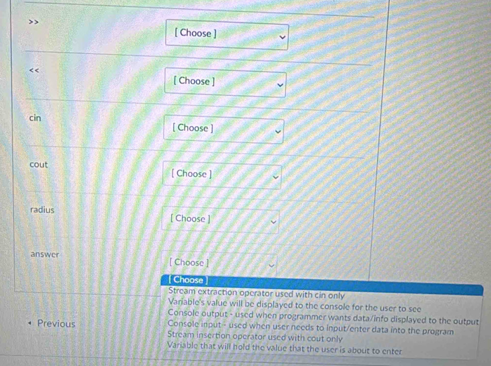 [ Choose ]
[ Choose ]
cin
[ Choose ]
cout [ Choose ]
radius
[ Choose ]
answer
[ Choose ]
Choose
Stream extraction operator used with cin only
Variable's value will be displayed to the console for the user to see
Console output - used when programmer wants data/info displayed to the output
Previous Console input - used when user needs to input/enter data into the program
Stream insertion operator used with cout only
Variable that will hold the value that the user is about to enter