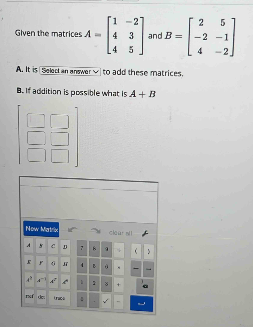 Given the matrices A=beginbmatrix 1&-2 4&3 4&5endbmatrix and B=beginbmatrix 2&5 -2&-1 4&-2endbmatrix
A. It is Select an answer √ to add these matrices. 
B. If addition is possible what is A+B
New Matrix clear all 
A B C D 7 8 9 + ( ) 
E F G H 4 5 6 ×
A^2 A^(-1) A^T A^n 1 2 3 + 
rref det trace 0 、