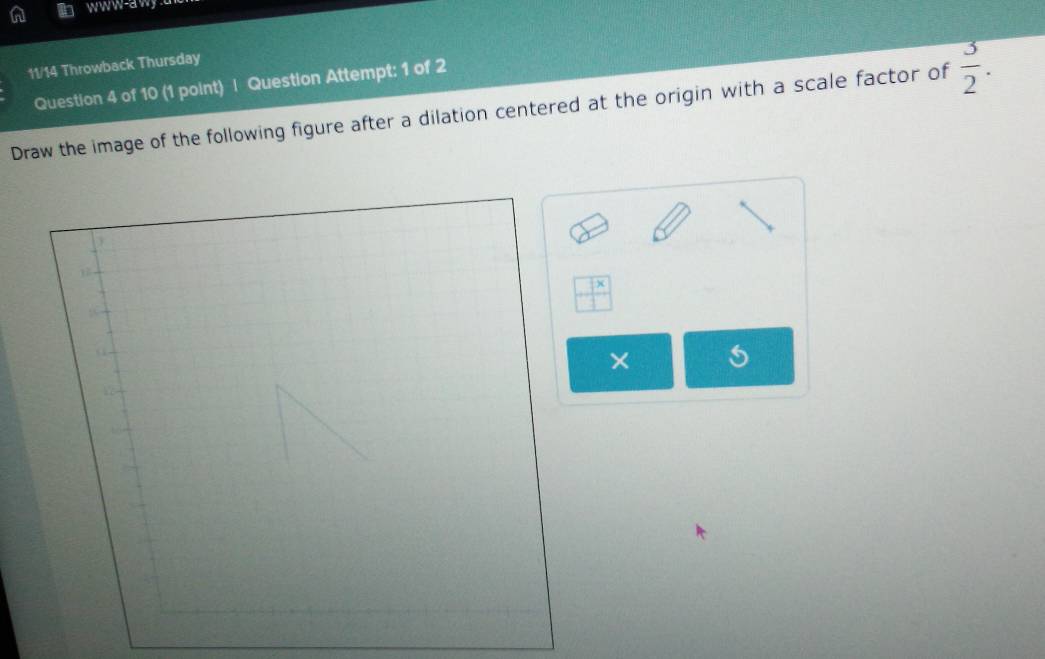 11/14 Throwback Thursday 
Question 4 of 10 (1 point) | Question Attempt: 1 of 2 
Draw the image of the following figure after a dilation centered at the origin with a scale factor of  3/2 . 
1
 □ x/□  
×