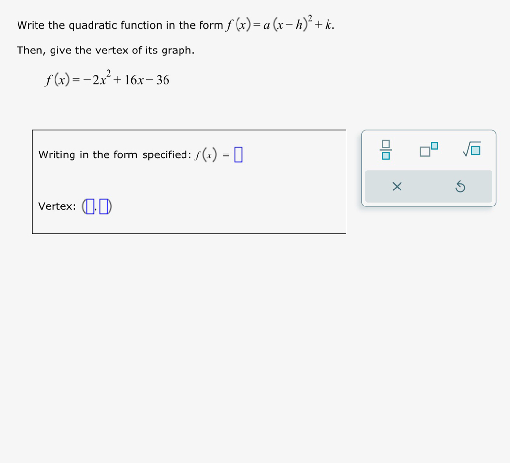 Write the quadratic function in the form f(x)=a(x-h)^2+k. 
Then, give the vertex of its graph.
f(x)=-2x^2+16x-36
Writing in the form specified: f(x)=□
frac □ (□)^ sqrt(□ ) 
× 
S 
Vertex: M_circ 