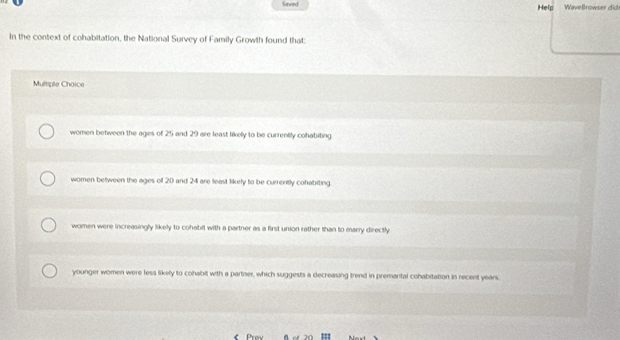 Saved Help WaveBrowser did
In the context of cohabitation, the National Survey of Family Growth found that:
Multiple Choice
women between the ages of 25 and 29 are least likely to be currently cohabiting
women between the ages of 20 and 24 are least likely to be currently cohabiting
women were increasingly likely to cohabit with a partner as a first union rather than to marry directly
younger women were less likely to cohabit with a partner, which suggests a decreasing trend in premarital cohabitation in recent years.
Prov B of 20