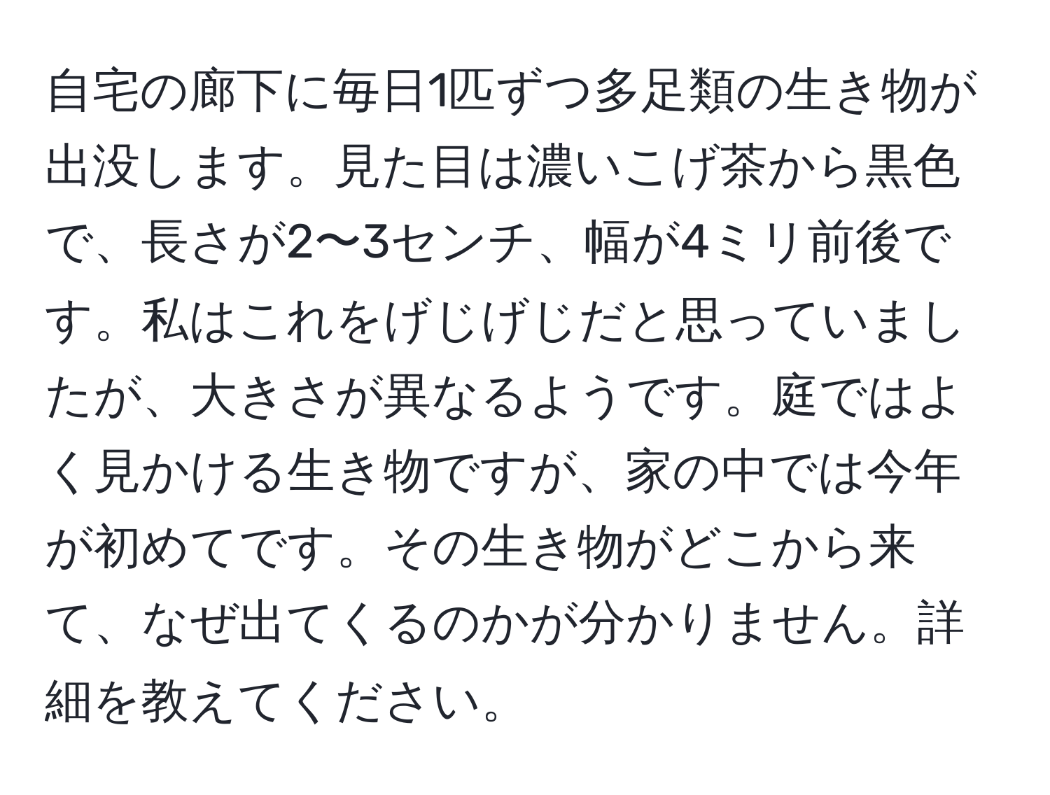 自宅の廊下に毎日1匹ずつ多足類の生き物が出没します。見た目は濃いこげ茶から黒色で、長さが2〜3センチ、幅が4ミリ前後です。私はこれをげじげじだと思っていましたが、大きさが異なるようです。庭ではよく見かける生き物ですが、家の中では今年が初めてです。その生き物がどこから来て、なぜ出てくるのかが分かりません。詳細を教えてください。