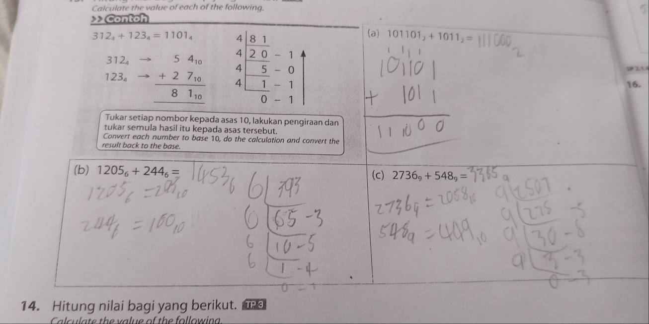 Calculate the value of each of the following.
5
>> Contoh
312_4+123_4=1101_4 beginarrayr 4|frac 8 1/2 4-frac -55 4□ &1 4&-1endarray |
(a) 101101_2+1011_2=
312_4
123_4 beginarrayr 54_10 +27_10 hline 81_10 hline endarray
16.
Tukar setiap nombor kepada asas 10, lakukan pengiraan dan
tukar semula hasil itu kepada asas tersebut.
Convert each number to base 10, do the calculation and convert the
result back to the base.
(b) 1205_6+244_6= (c) 2736_9+548_9=
14. Hitung nilai bagi yang berikut. TP 3
Calculate the value of the followina