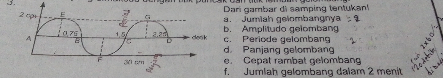 2 cm E Dari gambar di samping tentukan!
G
a. Jumlah gelombangnya
b. Amplitudo gelombang
A 0, 75 1, 5 2, 25 detik c. Periode gelombang
B
C
D
d. Panjang gelombang
F 30 cm e. Cepat rambat gelombang
f. Jumlah gelombang dalam 2 menit