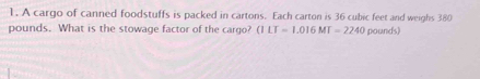 A cargo of canned foodstuffs is packed in cartons. Each carton is 36 cubic feet and weighs 380
pounds. What is the stowage factor of the cargo? (1LT=1.016MT=2240 pounds)