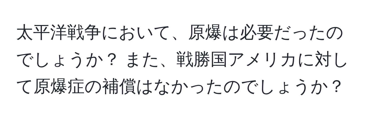 太平洋戦争において、原爆は必要だったのでしょうか？ また、戦勝国アメリカに対して原爆症の補償はなかったのでしょうか？