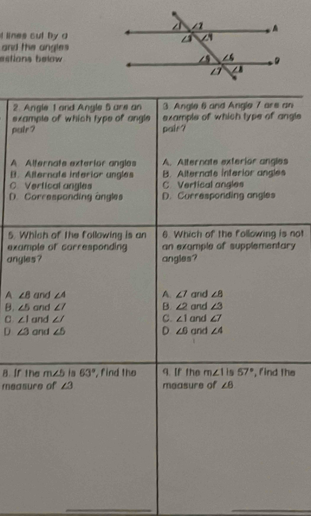 lines cul by a
and the angles 
estions below 
2. Angle 1 and Angle 5 are an 3. Angle 6 and Angle 7 are an
example of which type of angle example of which type of angle
puir ? pair?
A. Alternate exterior angles A. Alternate exterior angles
B. Alternate inferior ungles B. Alternate interior angles
C. Vertical angles C Vertical angles
D. Corresponding angles D. Corresponding angles
5. Which of the following is an 6. Which of the following is not
example of carresponding an example of supplementary
angles? angles?
A ∠ 8 and ∠ 4 A. ∠ 7 and ∠ 8
B. ∠ 5 and ∠ 7 B. ∠ 2 and ∠ 3
C ∠ 1 and ∠ J C. ∠ 1 and ∠ 7
D ∠ 3 and ∠ 6 D ∠ 6 and ∠ 4
B. If the m∠ 5 is 63° , find the 9. [f the m∠ 1 is 57° , find the
measure of ∠ 3 measure of ∠ 6