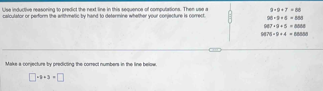 Use inductive reasoning to predict the next line in this sequence of computations. Then use a 9· 9+7=88
calculator or perform the arithmetic by hand to determine whether your conjecture is correct.
98· 9+6=888
987· 9+5=8888
9876· 9+4=88888
Make a conjecture by predicting the correct numbers in the line below.
□ · 9+3=□