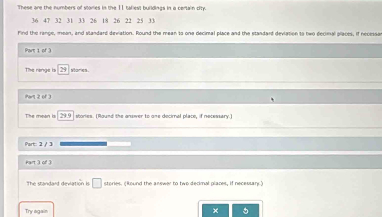 These are the numbers of stories in the 11 tallest buildings in a certain city.
36 47 32 31 33 26 18 26 22 25 33
Find the range, mean, and standard deviation. Round the mean to one decimal place and the standard deviation to two decimal places, if necessar 
Part 1 of 3 
The range is 29 stories. 
Part 2 of 3 
The mean is 29.9 stories. (Round the answer to one decimal place, if necessary.) 
Part: 2 / 3 
Part 3 of 3 
The standard deviation is □ stories. (Round the answer to two decimal places, if necessary.) 
Try again