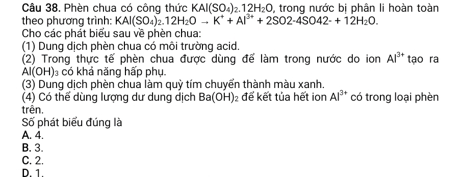 Phèn chua có công thức KAl(SO_4)_2.12H_2O , trong nước bị phân li hoàn toàn
theo phương trình: KAl(SO_4)_2.12H_2Oto K^++Al^(3+)+2SO2-4SO42-+12H_2O. 
Cho các phát biểu sau về phèn chua:
(1) Dung dịch phèn chua có môi trường acid.
(2) Trong thực tế phèn chua được dùng để làm trong nước do ion Al^(3+) tạo ra
Al(OH) 03 có khả năng hấp phụ.
(3) Dung dịch phèn chua làm quỳ tím chuyển thành màu xanh.
(4) Có thể dùng lượng dư dung dịch Ba(OH)_2 để kết tủa hết ion Al^(3+) có trong loại phèn
trên.
Số phát biểu đúng là
A. 4.
B. 3.
C. 2.
D. 1.