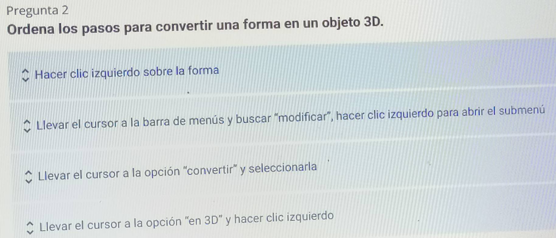 Pregunta 2
Ordena los pasos para convertir una forma en un objeto 3D.
Hacer clic izquierdo sobre la forma
Llevar el cursor a la barra de menús y buscar “modificar”, hacer clic izquierdo para abrir el submenú
Llevar el cursor a la opción “convertir” y seleccionarla
Llevar el cursor a la opción 'en 3D'' y hacer clic izquierdo