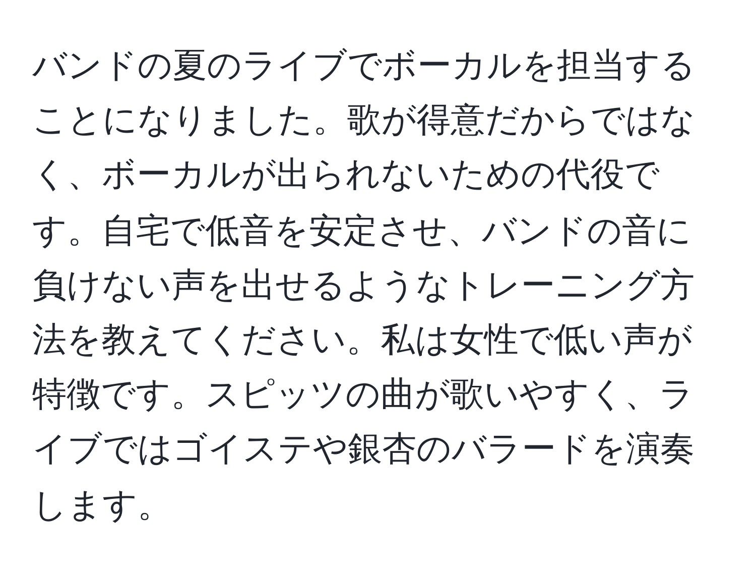 バンドの夏のライブでボーカルを担当することになりました。歌が得意だからではなく、ボーカルが出られないための代役です。自宅で低音を安定させ、バンドの音に負けない声を出せるようなトレーニング方法を教えてください。私は女性で低い声が特徴です。スピッツの曲が歌いやすく、ライブではゴイステや銀杏のバラードを演奏します。