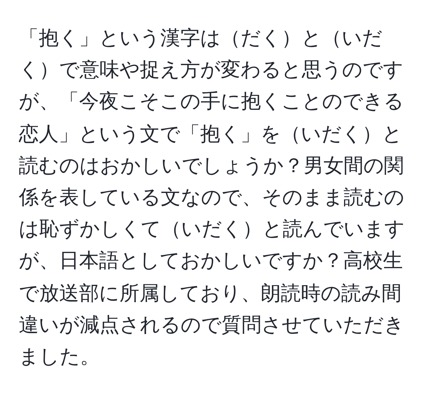 「抱く」という漢字はだくといだくで意味や捉え方が変わると思うのですが、「今夜こそこの手に抱くことのできる恋人」という文で「抱く」をいだくと読むのはおかしいでしょうか？男女間の関係を表している文なので、そのまま読むのは恥ずかしくていだくと読んでいますが、日本語としておかしいですか？高校生で放送部に所属しており、朗読時の読み間違いが減点されるので質問させていただきました。