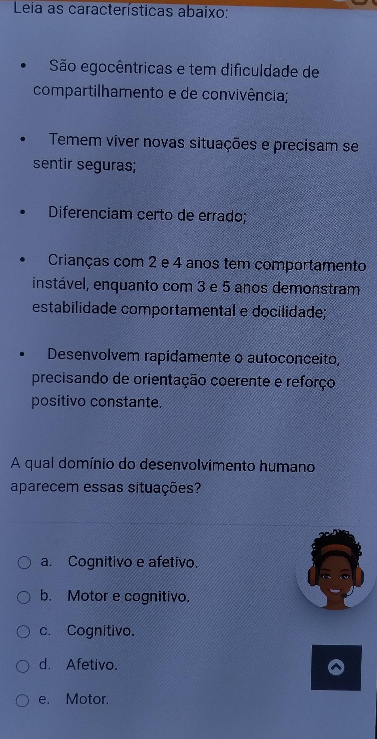 Leia as características abaixo:
São egocêntricas e tem dificuldade de
compartilhamento e de convivência;
Temem viver novas situações e precisam se
sentir seguras;
Diferenciam certo de errado;
Crianças com 2 e 4 anos tem comportamento
instável, enquanto com 3 e 5 anos demonstram
estabilidade comportamental e docilidade;
Desenvolvem rapidamente o autoconceito,
precisando de orientação coerente e reforço
positivo constante.
A qual domínio do desenvolvimento humano
aparecem essas situações?
a. Cognitivo e afetivo.
b. Motor e cognitivo.
c. Cognitivo.
d. Afetivo.
e. Motor.